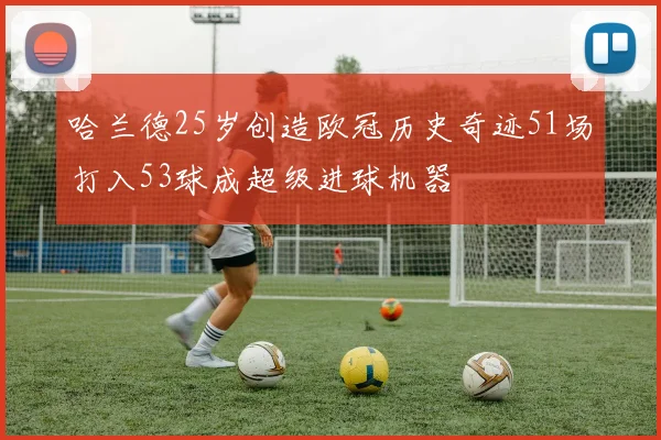 哈兰德25岁创造欧冠历史奇迹51场打入53球成超级进球机器
