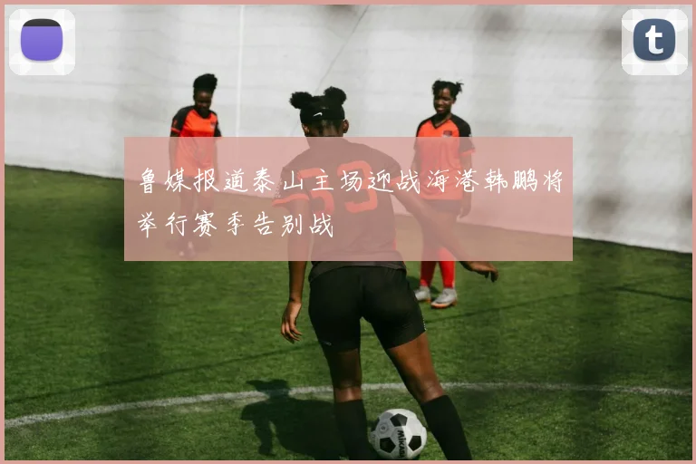 鲁媒报道泰山主场迎战海港韩鹏将举行赛季告别战
