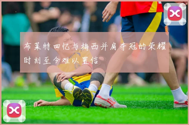 布莱特回忆与梅西并肩夺冠的荣耀时刻至今难以置信