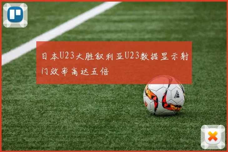 日本U23大胜叙利亚U23数据显示射门效率高达五倍