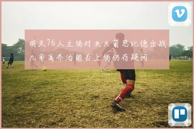 明天76人主场对决火箭恩比德出战几率高乔治能否上场仍存疑问