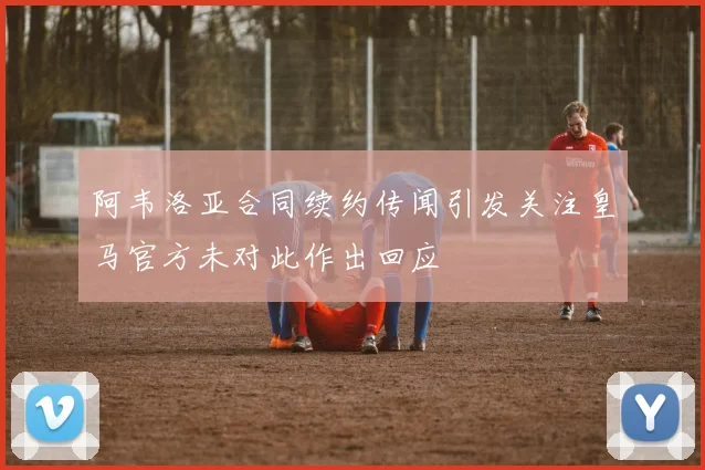 阿韦洛亚合同续约传闻引发关注皇马官方未对此作出回应