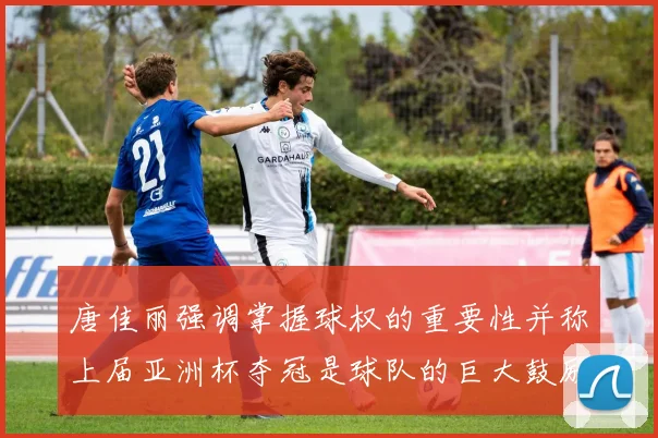 唐佳丽强调掌握球权的重要性并称上届亚洲杯夺冠是球队的巨大鼓励
