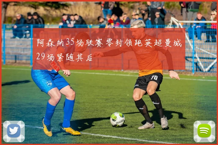 阿森纳35场联赛零封领跑英超曼城29场紧随其后