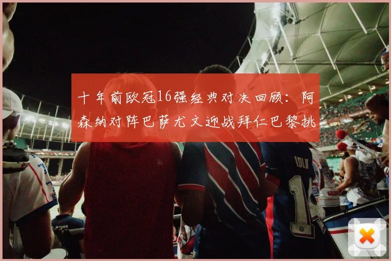 十年前欧冠16强经典对决回顾：阿森纳对阵巴萨尤文迎战拜仁巴黎挑战切尔西