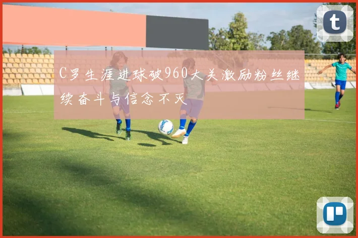 C罗生涯进球破960大关激励粉丝继续奋斗与信念不灭