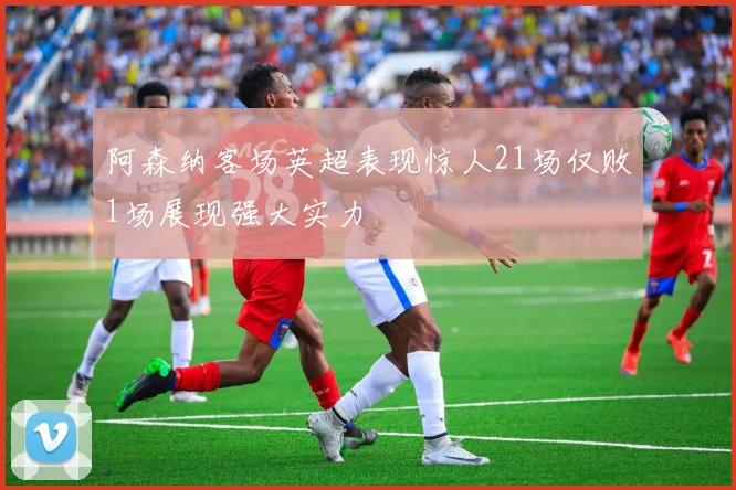 阿森纳客场英超表现惊人21场仅败1场展现强大实力