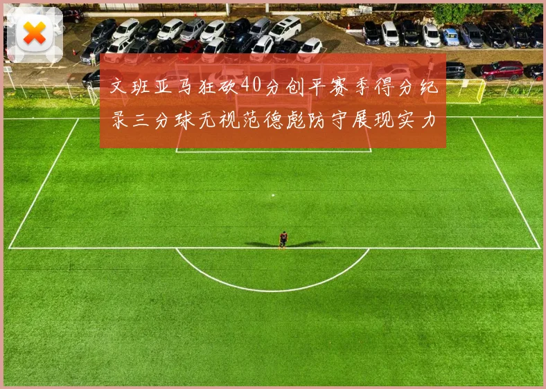 文班亚马狂砍40分创平赛季得分纪录三分球无视范德彪防守展现实力