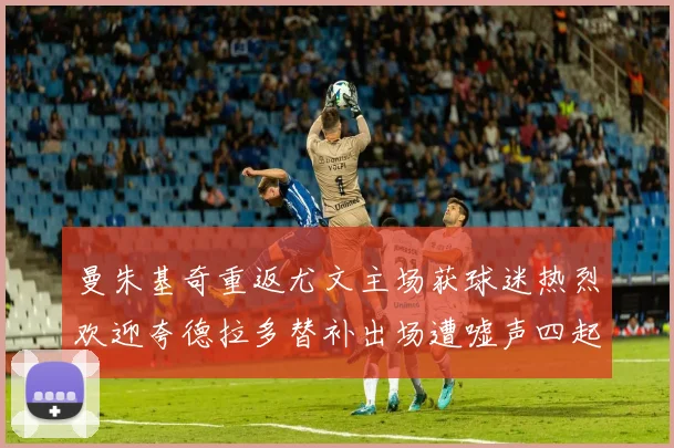 曼朱基奇重返尤文主场获球迷热烈欢迎夸德拉多替补出场遭嘘声四起