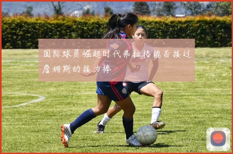 国际球员崛起时代弗拉格能否接过詹姆斯的接力棒