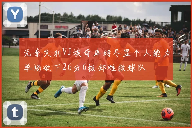 无奈失利VJ埃奇库姆尽显个人能力单场砍下26分6板却难救球队