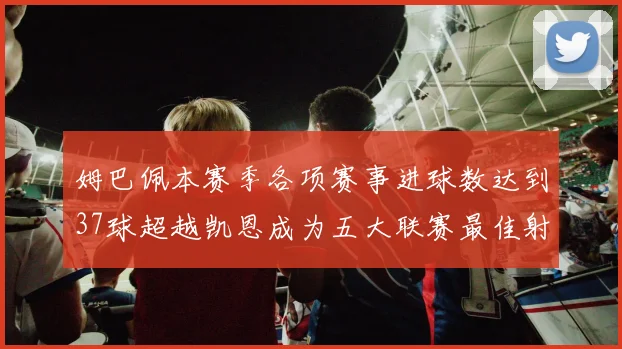 姆巴佩本赛季各项赛事进球数达到37球超越凯恩成为五大联赛最佳射手