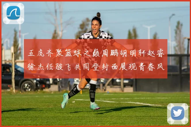 五虎齐聚篮球之巅周鹏胡明轩赵睿徐杰任骏飞共同登封面展现青春风采