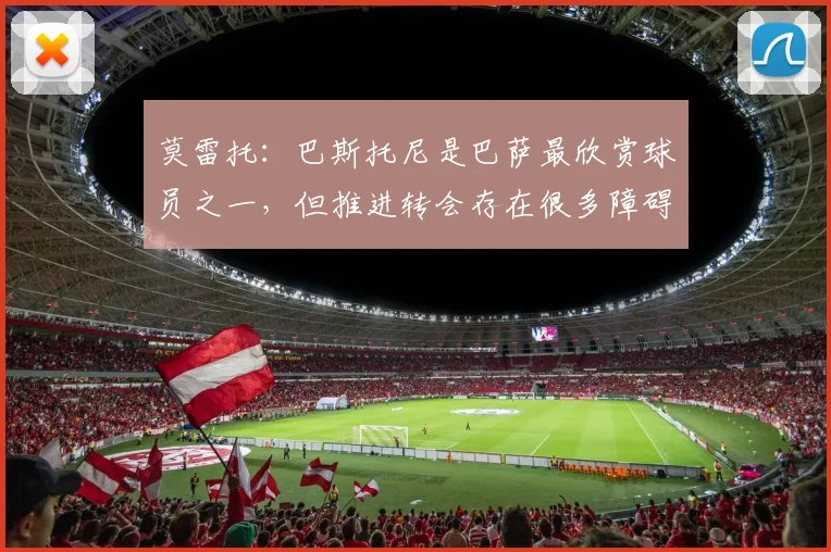 莫雷托：巴斯托尼是巴萨最欣赏球员之一，但推进转会存在很多障碍