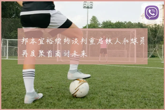 邦本宜裕续约谈判重启铁人和球员再度聚首商讨未来