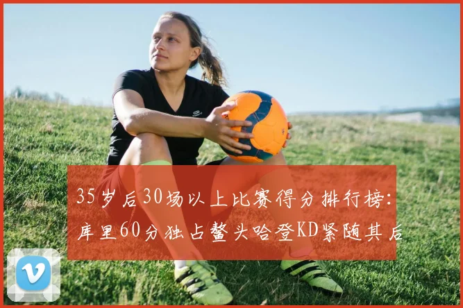 35岁后30场以上比赛得分排行榜：库里60分独占鳌头哈登KD紧随其后