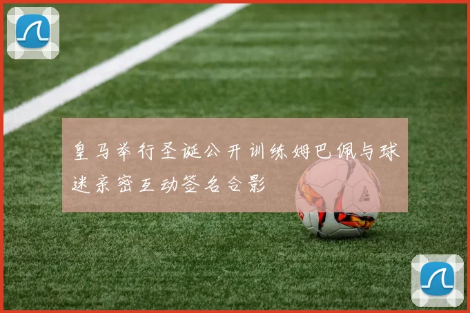 皇马举行圣诞公开训练姆巴佩与球迷亲密互动签名合影