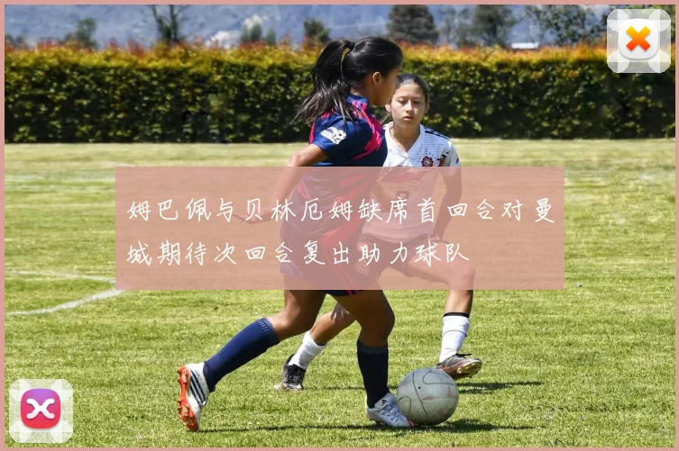 姆巴佩与贝林厄姆缺席首回合对曼城期待次回合复出助力球队