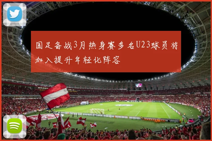 国足备战3月热身赛多名U23球员将加入提升年轻化阵容