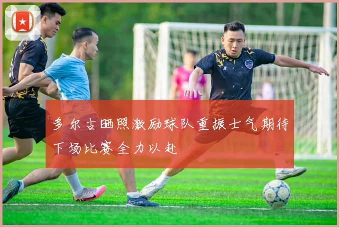 多尔古晒照激励球队重振士气期待下场比赛全力以赴