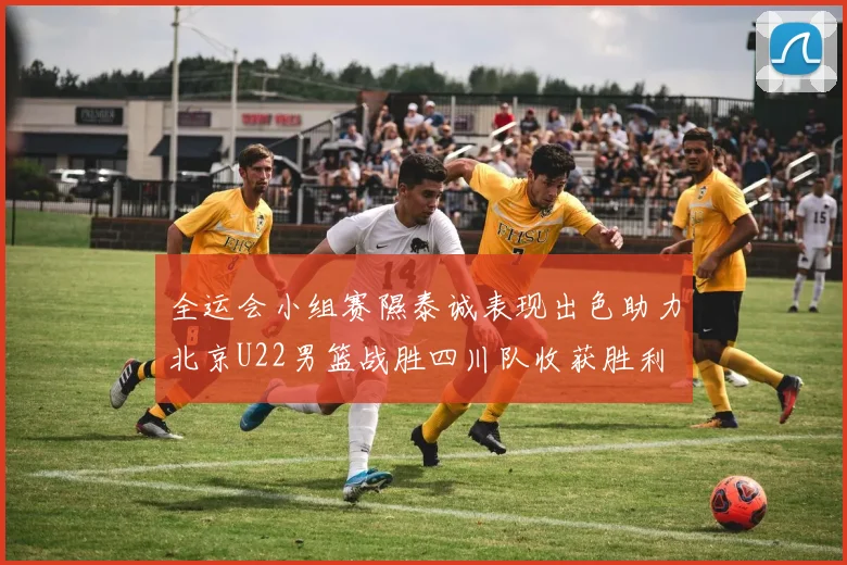 全运会小组赛隰泰诚表现出色助力北京U22男篮战胜四川队收获胜利