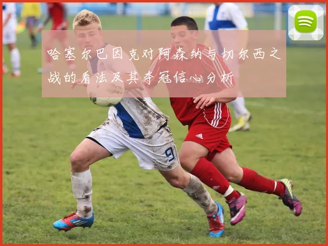 哈塞尔巴因克对阿森纳与切尔西之战的看法及其夺冠信心分析