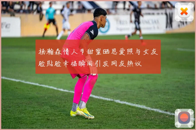 杨瀚森情人节甜蜜晒恩爱照与女友脸贴脸幸福瞬间引发网友热议