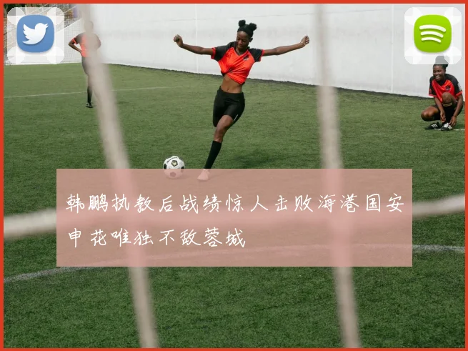 韩鹏执教后战绩惊人击败海港国安申花唯独不敌蓉城