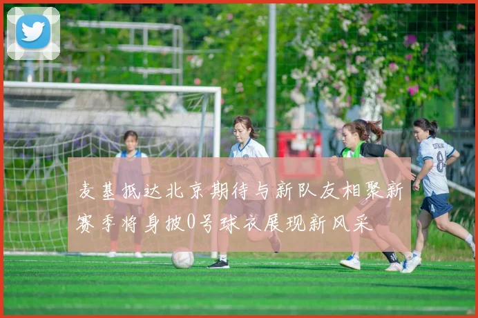 麦基抵达北京期待与新队友相聚新赛季将身披0号球衣展现新风采
