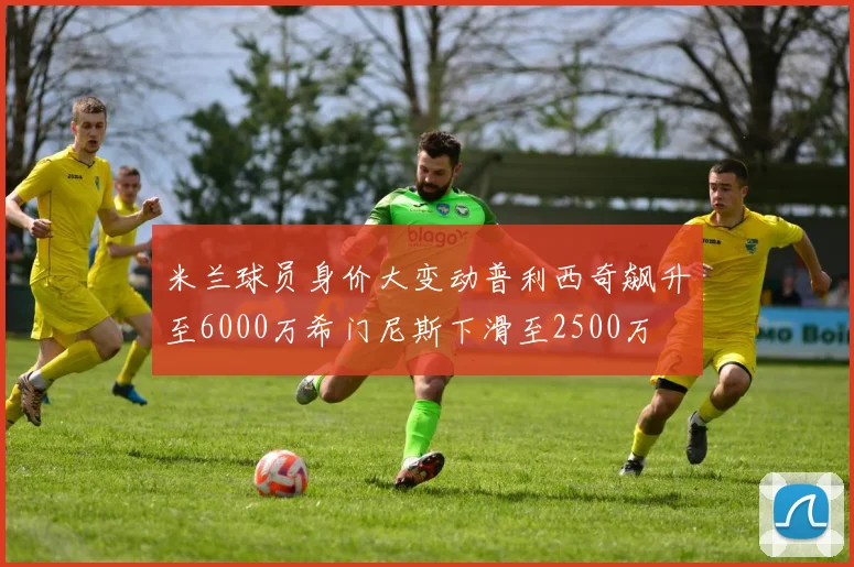 米兰球员身价大变动普利西奇飙升至6000万希门尼斯下滑至2500万