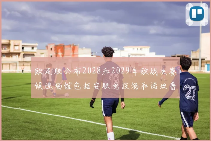 欧足联公布2028和2029年欧战决赛候选场馆包括安联竞技场和诺坎普