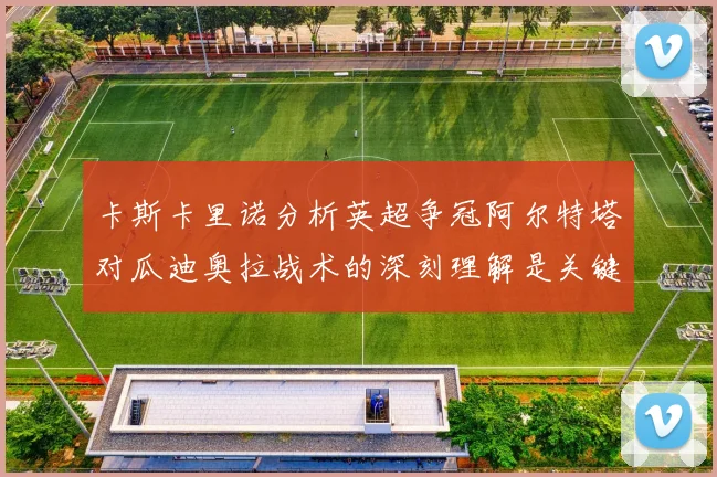 卡斯卡里诺分析英超争冠阿尔特塔对瓜迪奥拉战术的深刻理解是关键