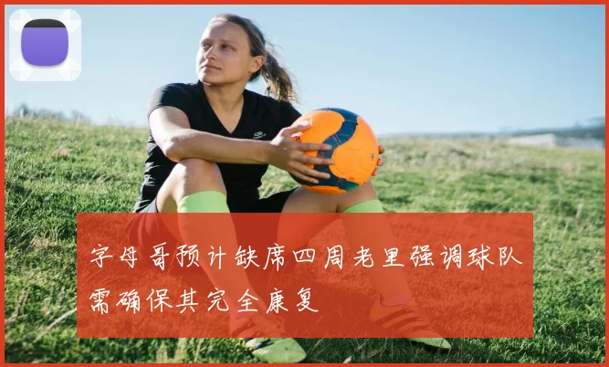 字母哥预计缺席四周老里强调球队需确保其完全康复