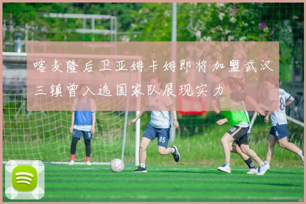 喀麦隆后卫亚姆卡姆即将加盟武汉三镇曾入选国家队展现实力