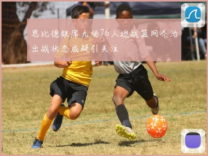 恩比德缺席九场76人迎战篮网乔治出战状态成疑引关注