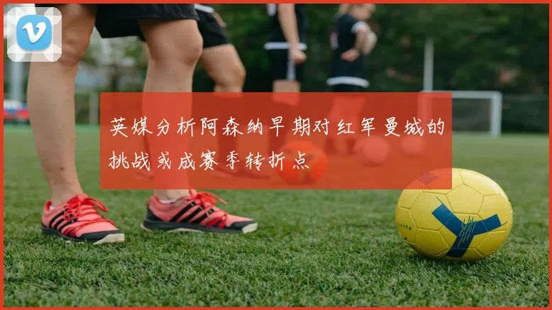 英媒分析阿森纳早期对红军曼城的挑战或成赛季转折点