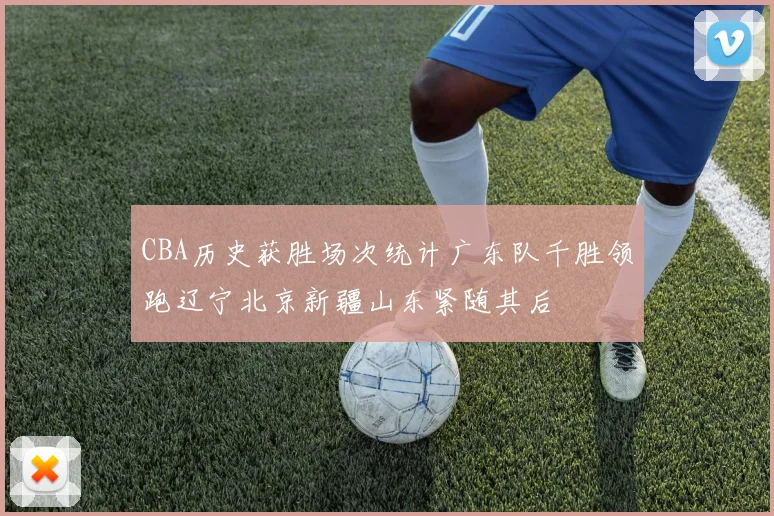 CBA历史获胜场次统计广东队千胜领跑辽宁北京新疆山东紧随其后