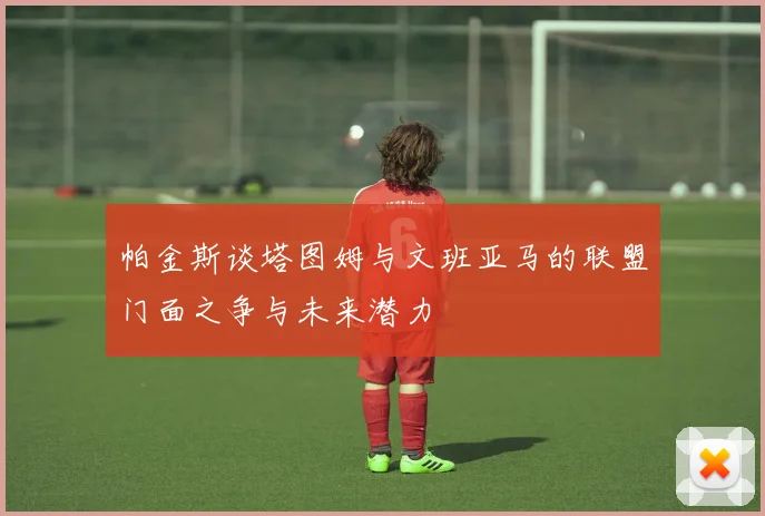 帕金斯谈塔图姆与文班亚马的联盟门面之争与未来潜力